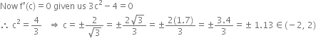 Now space straight f apostrophe left parenthesis straight c right parenthesis equals 0 space given space us space 3 straight c squared minus 4 equals 0
therefore space straight c squared equals 4 over 3 space space space rightwards double arrow space straight c equals plus-or-minus fraction numerator 2 over denominator square root of 3 end fraction equals plus-or-minus fraction numerator 2 square root of 3 over denominator 3 end fraction equals plus-or-minus fraction numerator 2 left parenthesis 1.7 right parenthesis over denominator 3 end fraction equals plus-or-minus fraction numerator 3.4 over denominator 3 end fraction equals plus-or-minus space 1.13 element of left parenthesis negative 2 comma space 2 right parenthesis