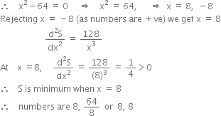 therefore space space space space straight x squared minus 64 space equals space 0 space space space space space rightwards double arrow space space space space straight x squared space equals space 64 comma space space space space space space rightwards double arrow space space straight x space equals space 8 comma space space minus 8
Rejecting space straight x space equals space minus 8 space left parenthesis as space numbers space are space plus ve right parenthesis space we space get space straight x space equals space 8
space space space space space space space space space space space space space space space space space space space space space fraction numerator straight d squared straight S over denominator dx squared end fraction space equals space 128 over straight x cubed
At space space space space straight x space equals 8 comma space space space space space fraction numerator straight d squared straight S over denominator dx squared end fraction space equals space fraction numerator 128 over denominator left parenthesis 8 right parenthesis cubed end fraction space equals space 1 fourth greater than 0
therefore space space space space straight S space is space minimum space when space straight x space equals space 8
therefore space space space space numbers space are space 8 comma space 64 over 8 space space or space space 8 comma space 8