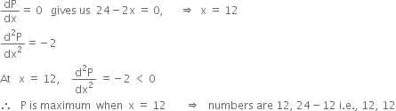 dP over dx equals space 0 space space space gives space us space space 24 minus 2 straight x space equals space 0 comma space space space space space space rightwards double arrow space space straight x space equals space 12
fraction numerator straight d squared straight P over denominator dx squared end fraction equals negative 2
At space space space straight x space equals space 12 comma space space space space fraction numerator straight d squared straight P over denominator dx squared end fraction space equals negative 2 space less than space 0
therefore space space space straight P space is space maximum space space when space space straight x space equals space 12 space space space space space space space rightwards double arrow space space space numbers space are space 12 comma space 24 minus 12 space straight i. straight e. comma space 12 comma space 12