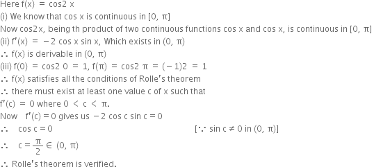 Here space straight f left parenthesis straight x right parenthesis space equals space cos 2 space straight x space
left parenthesis straight i right parenthesis space We space know space that space cos space straight x space is space continuous space in space left square bracket 0 comma space straight pi right square bracket space
Now space cos 2 straight x comma space being space th space product space of space two space continuous space functions space cos space straight x space and space cos space straight x comma space is space continuous space in space left square bracket 0 comma space straight pi right square bracket space
left parenthesis ii right parenthesis space straight f apostrophe left parenthesis straight x right parenthesis space equals space minus 2 space cos space straight x space sin space straight x comma space Which space exists space in space left parenthesis 0 comma space straight pi right parenthesis space
therefore space straight f left parenthesis straight x right parenthesis space is space derivable space in space left parenthesis 0 comma space straight pi right parenthesis space
left parenthesis iii right parenthesis space straight f left parenthesis 0 right parenthesis space equals space cos 2 space 0 space equals space 1 comma space straight f left parenthesis straight pi right parenthesis space equals space cos 2 space straight pi space equals space left parenthesis negative 1 right parenthesis 2 space equals space 1 space
therefore space straight f left parenthesis straight x right parenthesis space satisfies space all space the space conditions space of space Rolle apostrophe straight s space theorem space
therefore space there space must space exist space at space least space one space value space straight c space of space straight x space such space that space
straight f apostrophe left parenthesis straight c right parenthesis space equals space 0 space where space 0 space less than space straight c space less than space straight pi.
Now space space space space straight f apostrophe left parenthesis straight c right parenthesis equals 0 space gives space us space minus 2 space cos space straight c space sin space straight c equals 0
therefore space space space space cos space straight c equals 0 space space space space space space space space space space space space space space space space space space space space space space space space space space space space space space space space space space space space space space space space space space space space space space space space space space space space space space space space space space space space space space space space space space space space left square bracket because space sin space straight c not equal to 0 space in space left parenthesis 0 comma space straight pi right parenthesis right square bracket
therefore space space space space straight c equals straight pi over 2 element of space left parenthesis 0 comma space straight pi right parenthesis
therefore space Rolle apostrophe straight s space theorem space is space verified.