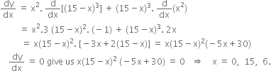 dy over dx space equals space straight x squared. space straight d over dx left square bracket left parenthesis 15 minus straight x right parenthesis cubed right square bracket space plus space left parenthesis 15 minus straight x right parenthesis cubed. space straight d over dx left parenthesis straight x squared right parenthesis
space space space space space space space space space equals space straight x squared.3 space left parenthesis 15 minus straight x right parenthesis squared. space left parenthesis negative 1 right parenthesis space plus space left parenthesis 15 minus straight x right parenthesis cubed. space 2 straight x
space space space space space space space space space space equals space straight x left parenthesis 15 minus straight x right parenthesis squared. space left square bracket negative 3 straight x plus 2 left parenthesis 15 minus straight x right parenthesis right square bracket space equals space straight x left parenthesis 15 minus straight x right parenthesis squared left parenthesis negative 5 straight x plus 30 right parenthesis
space space space space dy over dx space equals space 0 space give space us space straight x left parenthesis 15 minus straight x right parenthesis squared space left parenthesis negative 5 straight x plus 30 right parenthesis space equals space 0 space space space rightwards double arrow space space space space straight x space equals space 0 comma space space 15 comma space space 6.