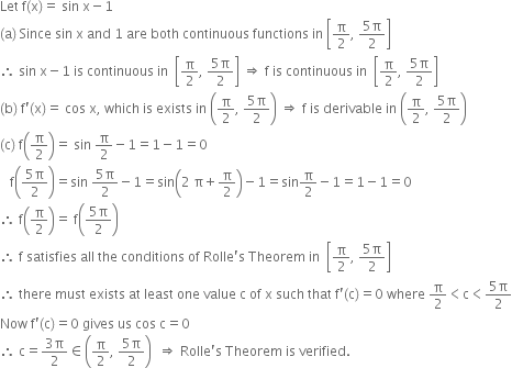 Let space straight f left parenthesis straight x right parenthesis equals space sin space straight x minus 1
left parenthesis straight a right parenthesis space Since space sin space straight x space and space 1 space are space both space continuous space functions space in space open square brackets straight pi over 2 comma space fraction numerator 5 straight pi over denominator 2 end fraction close square brackets
therefore space sin space straight x minus 1 space is space continuous space in space space open square brackets straight pi over 2 comma space fraction numerator 5 straight pi over denominator 2 end fraction close square brackets space rightwards double arrow space straight f space is space continuous space in space space open square brackets straight pi over 2 comma space fraction numerator 5 straight pi over denominator 2 end fraction close square brackets
left parenthesis straight b right parenthesis space straight f apostrophe left parenthesis straight x right parenthesis equals space cos space straight x comma space which space is space exists space in space open parentheses straight pi over 2 comma space fraction numerator 5 straight pi over denominator 2 end fraction close parentheses space rightwards double arrow space straight f space is space derivable space in space open parentheses straight pi over 2 comma space fraction numerator 5 straight pi over denominator 2 end fraction close parentheses
left parenthesis straight c right parenthesis space straight f open parentheses straight pi over 2 close parentheses equals space sin space straight pi over 2 minus 1 equals 1 minus 1 equals 0
space space space straight f open parentheses fraction numerator 5 straight pi over denominator 2 end fraction close parentheses equals sin space fraction numerator 5 straight pi over denominator 2 end fraction minus 1 equals sin open parentheses 2 space straight pi plus straight pi over 2 close parentheses minus 1 equals sin straight pi over 2 minus 1 equals 1 minus 1 equals 0
therefore space straight f open parentheses straight pi over 2 close parentheses equals space straight f open parentheses fraction numerator 5 straight pi over denominator 2 end fraction close parentheses
therefore space straight f space satisfies space all space the space conditions space of space Rolle apostrophe straight s space Theorem space in space space open square brackets straight pi over 2 comma space fraction numerator 5 straight pi over denominator 2 end fraction close square brackets
therefore space there space must space exists space at space least space one space value space straight c space of space straight x space such space that space straight f apostrophe left parenthesis straight c right parenthesis equals 0 space where space straight pi over 2 less than straight c less than fraction numerator 5 straight pi over denominator 2 end fraction
Now space straight f apostrophe left parenthesis straight c right parenthesis equals 0 space gives space us space cos space straight c equals 0
therefore space straight c equals fraction numerator 3 straight pi over denominator 2 end fraction element of open parentheses straight pi over 2 comma space fraction numerator 5 straight pi over denominator 2 end fraction close parentheses space space rightwards double arrow space Rolle apostrophe straight s space Theorem space is space verified.