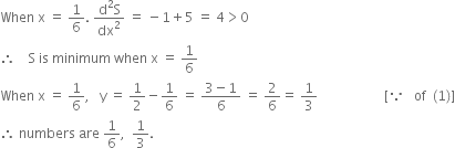 When space straight x space equals space 1 over 6. space fraction numerator straight d squared straight S over denominator dx squared end fraction space equals space minus 1 plus 5 space equals space 4 greater than 0
therefore space space space space straight S space is space minimum space when space straight x space equals space 1 over 6
When space straight x space equals space 1 over 6 comma space space space straight y space equals space 1 half minus 1 over 6 space equals space fraction numerator 3 minus 1 over denominator 6 end fraction space equals space 2 over 6 equals space 1 third space space space space space space space space space space space space space space space space space space space space left square bracket because space space space of space space left parenthesis 1 right parenthesis right square bracket
therefore space numbers space are space 1 over 6 comma space space 1 third.