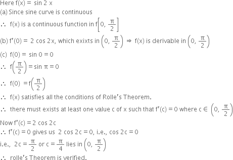 Here space straight f left parenthesis straight x right parenthesis equals space sin space 2 space straight x
left parenthesis straight a right parenthesis space Since space sine space curve space is space continuous space
therefore space space straight f left parenthesis straight x right parenthesis space is space straight a space continuous space function space in space straight f open square brackets 0 comma space straight pi over 2 close square brackets
left parenthesis straight b right parenthesis space straight f apostrophe left parenthesis 0 right parenthesis equals space 2 space cos space 2 straight x comma space which space exixts space in space open parentheses 0 comma space straight pi over 2 close parentheses space rightwards double arrow space straight f left parenthesis straight x right parenthesis space is space derivable space in space open parentheses 0 comma space straight pi over 2 close parentheses
left parenthesis straight c right parenthesis space space straight f left parenthesis 0 right parenthesis equals space sin space 0 equals 0
therefore space space straight f open parentheses straight pi over 2 close parentheses equals sin space straight pi equals 0
therefore space space straight f left parenthesis 0 right parenthesis space equals straight f open parentheses straight pi over 2 close parentheses
therefore space space straight f left parenthesis straight x right parenthesis space satisfies space all space the space conditions space of space Rolle apostrophe straight s space Theorem.
therefore space space there space must space exists space at space least space one space value space straight c space of space straight x space such space that space straight f apostrophe left parenthesis straight c right parenthesis equals 0 space where space straight c element of space open parentheses 0 comma space straight pi over 2 close parentheses
Now space straight f apostrophe left parenthesis straight c right parenthesis equals 2 space cos space 2 straight c
therefore space straight f apostrophe left parenthesis straight c right parenthesis equals 0 space gives space us space space 2 space cos space 2 straight c equals 0 comma space straight i. straight e. comma space cos space 2 straight c equals 0
straight i. straight e. comma space space 2 straight c equals straight pi over 2 space or space straight c equals straight pi over 4 space lies space in space open parentheses 0 comma space straight pi over 2 close parentheses
therefore space space rolle apostrophe straight s space Theorem space is space verified.