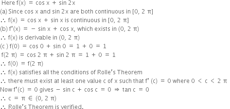 space Here space straight f left parenthesis straight x right parenthesis space equals space cos space straight x space plus space sin space 2 straight x space space
left parenthesis straight a right parenthesis space Since space cos space straight x space and space sin space 2 straight x space are space both space continuous space in space left square bracket 0 comma space 2 space straight pi right square bracket space space
therefore space straight f left parenthesis straight x right parenthesis space equals space cos space straight x space plus space sin space straight x space is space continuous space in space left square bracket 0 comma space 2 space straight pi right square bracket space space
left parenthesis straight b right parenthesis space straight f apostrophe left parenthesis straight x right parenthesis space equals space minus space sin space straight x space plus space cos space straight x comma space which space exists space in space left parenthesis 0 comma space 2 space straight pi right parenthesis space space
therefore space straight f left parenthesis straight x right parenthesis space is space derivable space in space left parenthesis 0 comma space 2 space straight pi right parenthesis space space
left parenthesis straight c space right parenthesis space straight f left parenthesis 0 right parenthesis space equals space cos space 0 space plus space sin space 0 space equals space 1 space plus space 0 space equals space 1 space
space straight f left parenthesis 2 space straight pi right parenthesis space equals space cos space 2 space straight pi space plus space sin space 2 space straight pi space equals space 1 space plus space 0 space equals space 1 space space
therefore space straight f left parenthesis 0 right parenthesis space equals space straight f left parenthesis 2 space straight pi right parenthesis space space
therefore space straight f left parenthesis straight x right parenthesis space satisfies space all space the space conditions space of space Rolle apostrophe straight s space Theorem space space
therefore space there space must space exist space at space least space one space value space straight c space of space straight x space such space that space straight f apostrophe space left parenthesis straight c right parenthesis space equals space 0 space where space 0 space less than space straight c space less than space 2 space straight pi space space
Now space straight f apostrophe left parenthesis straight c right parenthesis space equals space 0 space gives space minus space sin space straight c space plus space cos space straight c space equals space 0 space rightwards double arrow space tan space straight c space equals space 0 space space
therefore space straight c space equals space straight pi space element of space left parenthesis 0 comma space 2 space straight pi right parenthesis space space
therefore space Rolle apostrophe straight s space Theorem space is space verified.