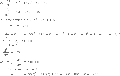 therefore space space space ds over dt space equals space 5 straight t to the power of 4 minus 120 space straight t squared plus 60 straight t plus 80
space space space space space fraction numerator straight d squared straight s over denominator dt squared end fraction space equals space 20 straight t cubed minus 240 space straight t space plus 60
therefore space space space acceleration space space straight f space equals space 20 space straight t cubed space minus 240 space straight t space plus space 60
space space space space space df over dt space equals 60 space straight t squared minus 240
space space space space space space df over dt space equals space 0 space space space space space space space space space rightwards double arrow space space space 60 straight t squared minus 240 space equals space 0 space space space space space rightwards double arrow space space space space straight t squared minus 4 space equals space 0 space space space space space rightwards double arrow space space space straight t squared space equals space 4 space space space space rightwards double arrow space space space space straight t space space equals negative 2 comma space 2
But space space space straight t not equal to space minus 2 comma space space space space space as space straight t greater than 0
space space therefore space space space space space space straight t space equals space 2
space space space space fraction numerator straight d squared straight f over denominator dt squared end fraction space equals space 120 space straight t
At space straight t space space equals 2 comma space space space space space fraction numerator straight d squared straight f over denominator dt squared end fraction space equals space 240 space greater than 0
therefore space space space space space space straight f space is space minimum space at space straight t space equals space 2
therefore space space space space space space minimum space straight f space equals space 20 left parenthesis 2 right parenthesis cubed space minus 240 left parenthesis 2 right parenthesis space plus space 60 space equals space space 160 minus 480 plus 60 equals negative 260
space space space space space space space space space space

