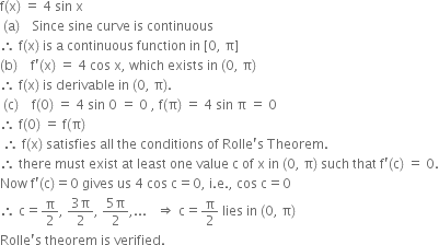 straight f left parenthesis straight x right parenthesis space equals space 4 space sin space straight x space
space left parenthesis straight a right parenthesis space space space space Since space sine space curve space is space continuous space space
therefore space straight f left parenthesis straight x right parenthesis space is space straight a space continuous space function space in space left square bracket 0 comma space straight pi right square bracket space space
left parenthesis straight b right parenthesis space space space space straight f apostrophe left parenthesis straight x right parenthesis space equals space 4 space cos space straight x comma space which space exists space in space left parenthesis 0 comma space straight pi right parenthesis space space
therefore space straight f left parenthesis straight x right parenthesis space is space derivable space in space left parenthesis 0 comma space straight pi right parenthesis. space
space left parenthesis straight c right parenthesis space space space space straight f left parenthesis 0 right parenthesis space equals space 4 space sin space 0 space equals space 0 space comma space straight f left parenthesis straight pi right parenthesis space equals space 4 space sin space straight pi space equals space 0 space space
therefore space straight f left parenthesis 0 right parenthesis space equals space straight f left parenthesis straight pi right parenthesis space
space therefore space straight f left parenthesis straight x right parenthesis space satisfies space all space the space conditions space of space Rolle apostrophe straight s space Theorem. space space
therefore space there space must space exist space at space least space one space value space straight c space of space straight x space in space left parenthesis 0 comma space straight pi right parenthesis space such space that space straight f apostrophe left parenthesis straight c right parenthesis space equals space 0.
Now space straight f apostrophe left parenthesis straight c right parenthesis equals 0 space gives space us space 4 space cos space straight c equals 0 comma space straight i. straight e. comma space cos space straight c equals 0
therefore space straight c equals straight pi over 2 comma space fraction numerator 3 straight pi over denominator 2 end fraction comma space fraction numerator 5 straight pi over denominator 2 end fraction comma... space space space rightwards double arrow space straight c equals straight pi over 2 space lies space in space left parenthesis 0 comma space straight pi right parenthesis
Rolle apostrophe straight s space theorem space is space verified.