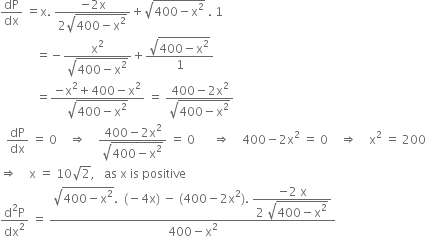 dP over dx space equals straight x. space fraction numerator negative 2 straight x over denominator 2 square root of 400 minus straight x squared end root end fraction plus square root of 400 minus straight x squared end root space. space 1
space space space space space space space space space space space space equals negative fraction numerator straight x squared over denominator square root of 400 minus straight x squared end root end fraction plus fraction numerator square root of 400 minus straight x squared end root over denominator 1 end fraction
space space space space space space space space space space space space equals fraction numerator negative straight x squared plus 400 minus straight x squared over denominator square root of 400 minus straight x squared end root end fraction space equals space fraction numerator 400 minus 2 straight x squared over denominator square root of 400 minus straight x squared end root end fraction
space space dP over dx space equals space 0 space space space space rightwards double arrow space space space space fraction numerator 400 minus 2 straight x squared over denominator square root of 400 minus straight x squared end root end fraction space equals space 0 space space space space space space rightwards double arrow space space space space 400 minus 2 straight x squared space equals space 0 space space space space rightwards double arrow space space space space straight x squared space equals space 200
rightwards double arrow space space space space straight x space equals space 10 square root of 2 comma space space space as space straight x space is space positive
fraction numerator straight d squared straight P over denominator dx squared end fraction space equals space fraction numerator square root of 400 minus straight x squared end root. space space left parenthesis negative 4 straight x right parenthesis space minus space left parenthesis 400 minus 2 straight x squared right parenthesis. space begin display style fraction numerator negative 2 space straight x over denominator 2 space square root of 400 minus straight x squared end root end fraction end style over denominator 400 minus straight x squared end fraction
