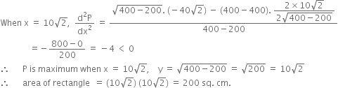 When space straight x space equals space 10 square root of 2 comma space space fraction numerator straight d squared straight P over denominator dx squared end fraction space equals space fraction numerator square root of 400 minus 200 end root. space left parenthesis negative 40 square root of 2 right parenthesis space minus space left parenthesis 400 minus 400 right parenthesis. space begin display style fraction numerator 2 cross times 10 square root of 2 over denominator 2 square root of 400 minus 200 end root end fraction end style over denominator 400 minus 200 end fraction
space space space space space space space space space space space space space space equals negative fraction numerator 800 minus 0 over denominator 200 end fraction space equals space minus 4 space less than space 0
therefore space space space space space space straight P space is space maximum space when space straight x space equals space 10 square root of 2 comma space space space space straight y space equals space square root of 400 minus 200 end root space equals space square root of 200 space equals space 10 square root of 2
therefore space space space space space space area space of space rectangle space space equals space left parenthesis 10 square root of 2 right parenthesis space left parenthesis 10 square root of 2 right parenthesis space equals space 200 space sq. space cm.