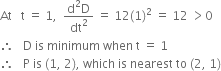 At space space space straight t space equals space 1 comma space space fraction numerator straight d squared straight D over denominator dt squared end fraction space equals space 12 left parenthesis 1 right parenthesis squared space equals space 12 space greater than 0
therefore space space space straight D space is space minimum space when space straight t space equals space 1
therefore space space space straight P space is space left parenthesis 1 comma space 2 right parenthesis comma space which space is space nearest space to space left parenthesis 2 comma space 1 right parenthesis