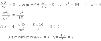 dD over dx space equals space 0 space space space space give space us space minus 4 plus straight x cubed over 16 space equals 0 space space space space space space or space space space straight x cubed space equals space 64 space space space space space rightwards double arrow space space space straight x space equals space 4
space space fraction numerator straight d squared straight D over denominator dx squared end fraction space equals space fraction numerator 3 straight x squared over denominator 16 end fraction
At space straight x space equals space 4 comma space space fraction numerator straight d squared straight D over denominator dx squared end fraction space equals space fraction numerator 3 cross times 16 over denominator 16 end fraction space equals space 3 space greater than 0
therefore space space space space straight D space is space minimum space when space straight x space equals space 4 comma space space space straight y equals 16 over 8 space equals space 2