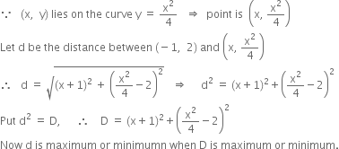 because space space space left parenthesis straight x comma space space straight y right parenthesis space lies space on space the space curve space straight y space equals space straight x squared over 4 space space space rightwards double arrow space space point space is space space open parentheses straight x comma space straight x squared over 4 close parentheses
Let space straight d space be space the space distance space between space left parenthesis negative 1 comma space space 2 right parenthesis space and space open parentheses straight x comma space straight x squared over 4 close parentheses
therefore space space space straight d space equals space square root of left parenthesis straight x plus 1 right parenthesis squared space plus space open parentheses straight x squared over 4 minus 2 close parentheses squared end root space space space rightwards double arrow space space space space space straight d squared space equals space left parenthesis straight x plus 1 right parenthesis squared plus open parentheses straight x squared over 4 minus 2 close parentheses squared
Put space straight d squared space equals space straight D comma space space space space space space therefore space space space space straight D space equals space left parenthesis straight x plus 1 right parenthesis squared plus open parentheses straight x squared over 4 minus 2 close parentheses squared
Now space straight d space is space maximum space or space minimumn space when space straight D space is space maximum space or space minimum.
