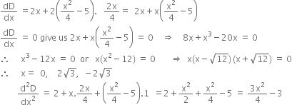 dD over dx space equals 2 straight x plus 2 open parentheses straight x squared over 4 minus 5 close parentheses. space space space fraction numerator 2 straight x over denominator 4 end fraction equals space space 2 straight x plus straight x open parentheses straight x squared over 4 minus 5 close parentheses
dD over dx space equals space 0 space give space us space 2 straight x plus straight x open parentheses straight x squared over 4 minus 5 close parentheses space equals space 0 space space space space rightwards double arrow space space space space 8 straight x plus straight x cubed minus 20 straight x space equals space 0
therefore space space space space space straight x cubed minus 12 straight x space equals space 0 space space or space space space straight x left parenthesis straight x squared minus 12 right parenthesis space equals space 0 space space space space space space space rightwards double arrow space space straight x left parenthesis straight x minus square root of 12 right parenthesis thin space left parenthesis straight x plus square root of 12 right parenthesis space equals space 0
therefore space space space space space straight x equals space space 0 comma space space space space 2 square root of 3 comma space space minus 2 square root of 3
space space space space space space space space fraction numerator straight d squared straight D over denominator dx squared end fraction space equals space 2 plus straight x. fraction numerator 2 straight x over denominator 4 end fraction plus open parentheses straight x squared over 4 minus 5 close parentheses.1 space space equals 2 plus straight x squared over 2 plus straight x squared over 4 minus 5 space equals space fraction numerator 3 straight x squared over denominator 4 end fraction minus 3
