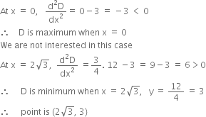 At space straight x space equals space 0 comma space space space fraction numerator straight d squared straight D over denominator dx squared end fraction equals space 0 minus 3 space equals space minus 3 space less than space 0
therefore space space space space straight D space is space maximum space when space straight x space equals space 0
We space are space not space interested space in space this space case
At space straight x space equals space 2 square root of 3 comma space space fraction numerator straight d squared straight D over denominator dx squared end fraction space equals 3 over 4. space 12 space minus 3 space equals space 9 minus 3 space equals space 6 greater than 0
therefore space space space space space straight D space is space minimum space when space straight x space equals space 2 square root of 3 comma space space space straight y space equals space 12 over 4 space equals space 3
therefore space space space space space point space is space left parenthesis 2 square root of 3 comma space 3 right parenthesis