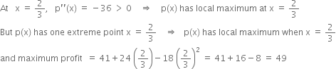 At space space space straight x space equals space 2 over 3 comma space space space straight p apostrophe apostrophe left parenthesis straight x right parenthesis space equals space minus 36 space greater than space 0 space space space space rightwards double arrow space space space space straight p left parenthesis straight x right parenthesis space has space local space maximum space at space straight x space equals space 2 over 3
But space straight p left parenthesis straight x right parenthesis space has space one space extreme space point space straight x space equals space 2 over 3 space space space space rightwards double arrow space space space straight p left parenthesis straight x right parenthesis space has space local space maximum space when space straight x space equals space 2 over 3
and space maximum space profit space space equals space 41 plus 24 space open parentheses 2 over 3 close parentheses minus 18 space open parentheses 2 over 3 close parentheses squared space equals space 41 plus 16 minus 8 space equals space 49
