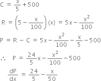 straight C space equals space straight x over 5 plus 500
space straight R space equals space open parentheses 5 minus straight x over 100 close parentheses space left parenthesis straight x right parenthesis space equals space 5 straight x minus straight x squared over 100
straight P space equals space straight R space minus space straight C space equals space 5 straight x minus straight x squared over 100 minus straight x over 5 minus 500
therefore space space space space straight P space equals space 24 over 5 straight x minus straight x squared over 100 minus 500
space space space space space dP over dx space equals space 24 over 5 minus straight x over 50
