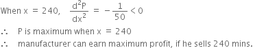 When space straight x space equals space 240 comma space space space space fraction numerator straight d squared straight P over denominator dx squared end fraction space equals space minus 1 over 50 less than 0
therefore space space space space straight P space is space maximum space when space straight x space equals space 240
therefore space space space space manufacturer space can space earn space maximum space profit comma space if space he space sells space 240 space mins. space