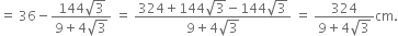 equals space 36 minus fraction numerator 144 square root of 3 over denominator 9 plus 4 square root of 3 end fraction space equals space fraction numerator 324 plus 144 square root of 3 minus 144 square root of 3 over denominator 9 plus 4 square root of 3 end fraction space equals space fraction numerator 324 over denominator 9 plus 4 square root of 3 end fraction cm.