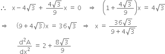 therefore space space space straight x minus 4 square root of 3 space plus space fraction numerator 4 square root of 3 over denominator 9 end fraction straight x space equals space 0 space space space space rightwards double arrow space space space space open parentheses 1 plus fraction numerator 4 square root of 3 over denominator 9 end fraction close parentheses straight x space equals space 4 square root of 3
rightwards double arrow space space space space space open parentheses 9 plus 4 square root of 3 close parentheses straight x space equals space 36 square root of 3 space space space rightwards double arrow space space space straight x space equals space fraction numerator 36 square root of 3 over denominator 9 plus 4 square root of 3 end fraction
space space space space space space space space space space space fraction numerator straight d squared straight A over denominator dx squared end fraction space equals space 2 plus fraction numerator 8 square root of 3 over denominator 9 end fraction