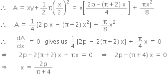 therefore space space space space straight A space equals space xy plus 1 half straight pi open parentheses straight x over 2 close parentheses squared space equals space straight x open square brackets fraction numerator 2 straight p minus left parenthesis straight pi plus 2 right parenthesis space straight x over denominator 4 end fraction close square brackets space plus space πx squared over 8
therefore space space space space space straight A space equals space 1 fourth left square bracket 2 space straight p space straight x space minus space left parenthesis straight pi plus 2 right parenthesis space straight x squared right square bracket space plus space straight pi over 8 straight x squared
therefore space space space space space dA over dx space equals space 0 space space space gives space us space 1 fourth left square bracket 2 straight p space minus space 2 left parenthesis straight pi plus 2 right parenthesis space straight x right square bracket space plus space straight pi over 4 straight x space equals space 0
rightwards double arrow space space space space space space space 2 straight p minus 2 left parenthesis straight pi plus 2 right parenthesis space straight x space plus space πx space equals space 0 space space space space space rightwards double arrow space space space space 2 straight p minus left parenthesis straight pi plus 4 right parenthesis space straight x space equals space 0
rightwards double arrow space space space space space space space space straight x space equals space fraction numerator 2 straight p over denominator straight pi plus 4 end fraction