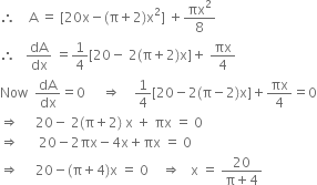 therefore space space space space straight A space equals space left square bracket 20 straight x minus left parenthesis straight pi plus 2 right parenthesis straight x squared right square bracket space plus πx squared over 8
therefore space space space dA over dx space equals 1 fourth left square bracket 20 minus space 2 left parenthesis straight pi plus 2 right parenthesis straight x right square bracket plus space πx over 4
Now space space dA over dx equals 0 space space space space space rightwards double arrow space space space space 1 fourth left square bracket 20 minus 2 left parenthesis straight pi minus 2 right parenthesis straight x right square bracket plus πx over 4 equals 0
rightwards double arrow space space space space space 20 minus space 2 left parenthesis straight pi plus 2 right parenthesis space straight x space plus space πx space equals space 0
rightwards double arrow space space space space space space 20 minus 2 πx minus 4 straight x plus πx space equals space 0
rightwards double arrow space space space space space 20 minus left parenthesis straight pi plus 4 right parenthesis straight x space equals space 0 space space space space rightwards double arrow space space space straight x space equals space fraction numerator 20 over denominator straight pi plus 4 end fraction
