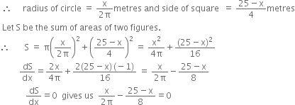 space therefore space space space space space radius space of space circle space equals space fraction numerator straight x over denominator 2 straight pi end fraction metres space and space side space of space square space space equals space fraction numerator 25 minus straight x over denominator 4 end fraction metres
space Let space straight S space be space the space sum space of space areas space of space two space figures. space
therefore space space space space space space space straight S space equals space straight pi open parentheses fraction numerator straight x over denominator 2 straight pi end fraction close parentheses squared plus open parentheses fraction numerator 25 minus straight x over denominator 4 end fraction close parentheses squared space equals space fraction numerator straight x squared over denominator 4 straight pi end fraction plus fraction numerator left parenthesis 25 minus straight x right parenthesis squared over denominator 16 end fraction
space space space space space space space space space dS over dx equals fraction numerator 2 straight x over denominator 4 straight pi end fraction plus fraction numerator 2 left parenthesis 25 minus straight x right parenthesis thin space left parenthesis negative 1 right parenthesis over denominator 16 end fraction space equals space fraction numerator straight x over denominator 2 straight pi end fraction minus fraction numerator 25 minus straight x over denominator 8 end fraction
space space space space space space space space space space space space dS over dx equals 0 space space gives space us space space fraction numerator straight x over denominator 2 straight pi end fraction minus fraction numerator 25 minus straight x over denominator 8 end fraction equals 0 space