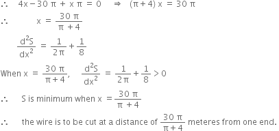 therefore space space space space 4 straight x minus 30 space straight pi space plus space straight x space straight pi space equals space 0 space space space space space rightwards double arrow space space space left parenthesis straight pi plus 4 right parenthesis space straight x space equals space 30 space straight pi
therefore space space space space space space space space space space space space space straight x space equals space fraction numerator 30 space straight pi over denominator straight pi space plus 4 end fraction
space space space space space space space space fraction numerator straight d squared straight S over denominator dx squared end fraction space equals space fraction numerator 1 over denominator 2 straight pi end fraction plus 1 over 8
When space straight x space equals space fraction numerator 30 space straight pi over denominator straight pi plus 4 end fraction comma space space space space space fraction numerator straight d squared straight S over denominator dx squared end fraction space equals space fraction numerator 1 over denominator 2 straight pi end fraction plus 1 over 8 greater than 0
therefore space space space space space space straight S space is space minimum space when space straight x space equals fraction numerator 30 space straight pi over denominator straight pi space plus 4 end fraction
therefore space space space space space space the space wire space is space to space be space cut space at space straight a space distance space of space fraction numerator 30 space straight pi over denominator straight pi plus 4 end fraction space meteres space from space one space end. space