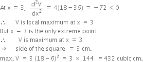 At space straight x space equals space 3 comma space space fraction numerator straight d squared straight V over denominator dx squared end fraction space equals space 4 left parenthesis 18 minus 36 right parenthesis space equals space minus 72 space less than 0
therefore space space space space space space straight V space is space local space maximum space at space straight x space equals space 3
But space straight x space equals space 3 space is space the space only space extreme space point
therefore space space space space space space space space straight V space is space maximum space at space straight x space equals space 3
rightwards double arrow space space space space space side space of space the space square space space equals space 3 space cm.
max. space straight V space equals space 3 space left parenthesis 18 minus 6 right parenthesis squared space equals space 3 space cross times space 144 space space equals 432 space cubic space cm.