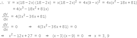 therefore space space space space straight V space equals space straight x left parenthesis 18 minus 2 straight x right parenthesis space left parenthesis 18 minus 2 straight x right parenthesis space equals space straight x left parenthesis 18 minus 2 straight x right parenthesis squared space equals space 4 straight x left parenthesis 9 minus straight x right parenthesis squared space equals space 4 straight x left parenthesis straight x squared minus 18 straight x plus 81 right parenthesis
space space space space space space space space space space space space space equals 4 left parenthesis straight x cubed minus 18 straight x squared plus 81 straight x right parenthesis
space space dV over dx space equals space 4 left parenthesis 3 straight x squared minus 36 straight x plus 81 right parenthesis
space space dV over dx space equals space 0 space space space space space space space space space space space rightwards double arrow space space space space space 4 left parenthesis 3 straight x squared minus 36 straight x plus 81 right parenthesis space equals space 0
rightwards double arrow space space space space straight x squared minus 12 straight x plus 27 space equals space 0 space space space space rightwards double arrow space space space left parenthesis straight x minus 3 right parenthesis thin space left parenthesis straight x minus 9 right parenthesis space equals space 0 space space space space rightwards double arrow space space straight x space equals space 3 comma space 9
