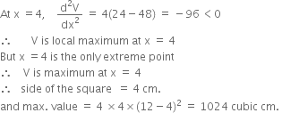 At space straight x space equals 4 comma space space space space fraction numerator straight d squared straight V over denominator dx squared end fraction space equals space 4 left parenthesis 24 minus 48 right parenthesis space equals space minus 96 thin space less than 0
therefore space space space space space space space straight V space is space local space maximum space at space straight x space equals space 4
But space straight x space equals 4 space is space the space only space extreme space point
therefore space space space space straight V space is space maximum space at space straight x space equals space 4
therefore space space space side space of space the space square space space equals space 4 space cm.
and space max. space value space equals space 4 space cross times 4 cross times left parenthesis 12 minus 4 right parenthesis squared space equals space 1024 space cubic space cm. space