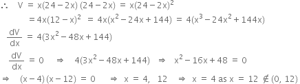 therefore space space space space straight V space equals space straight x left parenthesis 24 minus 2 straight x right parenthesis space left parenthesis 24 minus 2 straight x right parenthesis space equals space straight x left parenthesis 24 minus 2 straight x right parenthesis squared
space space space space space space space space space space space space space equals 4 straight x left parenthesis 12 minus straight x right parenthesis squared space space equals space 4 straight x left parenthesis straight x squared minus 24 straight x plus 144 right parenthesis space equals space 4 left parenthesis straight x cubed minus 24 straight x squared plus 144 straight x right parenthesis
space space space dV over dx space equals space 4 left parenthesis 3 straight x squared minus 48 straight x plus 144 right parenthesis
space space space space dV over dx space equals space 0 space space space space space rightwards double arrow space space space space 4 left parenthesis 3 straight x squared minus 48 straight x plus 144 right parenthesis space space space rightwards double arrow space space space straight x squared minus 16 straight x plus 48 space equals space 0
rightwards double arrow space space space space left parenthesis straight x minus 4 right parenthesis thin space left parenthesis straight x minus 12 right parenthesis space equals space 0 space space space space space space rightwards double arrow space space straight x space equals space 4 comma space space space 12 space space space space rightwards double arrow space space straight x space equals space 4 space as space straight x space equals space 12 space not an element of left parenthesis 0 comma space 12 right parenthesis space
