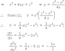 rightwards double arrow space space space space space straight x squared plus 4 xy space equals space straight c squared space space space space space space rightwards double arrow space straight y space equals space fraction numerator straight c squared minus straight x squared over denominator 4 straight x end fraction
therefore space space space space from space left parenthesis 1 right parenthesis comma space space space space space straight V space equals straight x squared open parentheses fraction numerator straight c squared minus straight x squared over denominator 4 space straight x end fraction close parentheses
therefore space space space space space space straight V space equals space 1 fourth straight x left parenthesis straight c squared minus straight x squared right parenthesis space equals space 1 fourth left parenthesis straight c squared straight x minus straight x cubed right parenthesis
space space space space space space space dV over dx equals 1 fourth left parenthesis straight c squared minus 3 straight x squared right parenthesis
space space space space space space space space space space fraction numerator straight d squared straight V over denominator dx squared end fraction space equals space 1 fourth left parenthesis negative 6 space straight x right parenthesis space equals space minus fraction numerator 3 straight x over denominator 2 end fraction