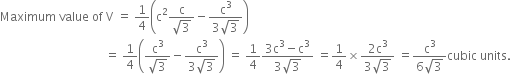 Maximum space value space of space straight V space equals space 1 fourth open parentheses straight c squared fraction numerator straight c over denominator square root of 3 end fraction minus fraction numerator straight c cubed over denominator 3 square root of 3 end fraction close parentheses
space space space space space space space space space space space space space space space space space space space space space space space space space space space space space space space space space space space equals space 1 fourth open parentheses fraction numerator straight c cubed over denominator square root of 3 end fraction minus fraction numerator straight c cubed over denominator 3 square root of 3 end fraction close parentheses space equals space 1 fourth fraction numerator 3 straight c cubed minus straight c cubed over denominator 3 square root of 3 end fraction space equals 1 fourth cross times fraction numerator 2 straight c cubed over denominator 3 square root of 3 end fraction space equals fraction numerator straight c cubed over denominator 6 square root of 3 end fraction cubic space units.
