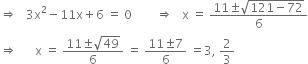 rightwards double arrow space space space 3 straight x squared minus 11 straight x plus 6 space equals space 0 space space space space space space space space rightwards double arrow space space space straight x space equals space fraction numerator 11 plus-or-minus square root of 121 minus 72 end root over denominator 6 end fraction
rightwards double arrow space space space space space space straight x space equals space fraction numerator 11 plus-or-minus square root of 49 over denominator 6 end fraction space equals space fraction numerator 11 plus-or-minus 7 over denominator 6 end fraction space equals 3 comma space 2 over 3