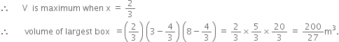 therefore space space space space space space straight V space space is space maximum space when space straight x space equals space 2 over 3
therefore space space space space space space space volume space of space largest space box space space equals open parentheses 2 over 3 close parentheses space open parentheses 3 minus 4 over 3 close parentheses space open parentheses 8 minus 4 over 3 close parentheses space equals space 2 over 3 cross times 5 over 3 cross times 20 over 3 space equals space 200 over 27 straight m cubed.