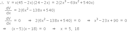 therefore space space space straight V space equals straight x left parenthesis 45 minus 2 straight x right parenthesis thin space left parenthesis 24 minus 2 straight x right parenthesis space equals space 2 left parenthesis 2 straight x cubed minus 69 straight x squared plus 540 straight x right parenthesis
space space space space space dV over dx space equals space 2 left parenthesis 6 straight x squared minus 138 straight x plus 540 right parenthesis
space space space space space dV over dx space equals space 0 space space space space space space space rightwards double arrow space space space 2 left parenthesis 6 straight x squared minus 138 straight x plus 540 right parenthesis space equals space 0 space space space space space space rightwards double arrow space space space straight x cubed minus 23 straight x plus 90 space equals space 0
space space rightwards double arrow space space space space space left parenthesis straight x minus 5 right parenthesis thin space left parenthesis straight x minus 18 right parenthesis space equals space 0 space space space space space space rightwards double arrow space space space space straight x space equals space 5 comma space space 18
