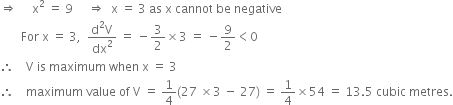 rightwards double arrow space space space space space straight x squared space equals space 9 space space space space space rightwards double arrow space space straight x space equals space 3 space as space straight x space cannot space be space negative
space space space space space space space For space straight x space equals space 3 comma space space fraction numerator straight d squared straight V over denominator dx squared end fraction space equals space minus 3 over 2 cross times 3 space equals space minus 9 over 2 less than 0
therefore space space space space straight V space is space maximum space when space straight x space equals space 3
therefore space space space space maximum space value space of space straight V space equals space 1 fourth left parenthesis 27 space cross times 3 space minus space 27 right parenthesis space equals space 1 fourth cross times 54 space equals space 13.5 space cubic space metres.