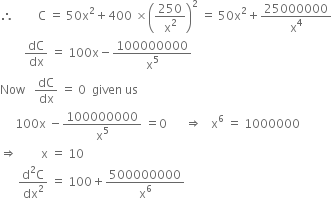 therefore space space space space space space space space straight C space equals space 50 straight x squared plus 400 space cross times open parentheses 250 over straight x squared close parentheses squared space equals space 50 straight x squared plus 25000000 over straight x to the power of 4
space space space space space space space space dC over dx space equals space 100 straight x minus 100000000 over straight x to the power of 5
Now space space space dC over dx space equals space 0 space space given space us
space space space space space 100 straight x space minus 100000000 over straight x to the power of 5 space equals 0 space space space space space space rightwards double arrow space space space straight x to the power of 6 space equals space 1000000
rightwards double arrow space space space space space space space space straight x space equals space 10
space space space space space space fraction numerator straight d squared straight C over denominator dx squared end fraction space equals space 100 plus 500000000 over straight x to the power of 6
space space space space space space space space