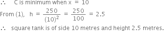 therefore space space space space space straight C space is space minimum space when space straight x space equals space 10
From space left parenthesis 1 right parenthesis comma space space space straight h space equals space fraction numerator 250 over denominator left parenthesis 10 right parenthesis squared end fraction space equals space 250 over 100 space equals space 2.5
therefore space space space square space tank space is space of space side space 10 space metres space and space height space 2.5 space metres.