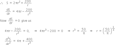 therefore space space space space straight S space equals space 2 πr squared plus 200 over straight r
space space space space space space space dS over dr space equals space 4 πr minus 200 over straight r squared
Now space space dS over dr space equals 0 space space give space us
space space space space space space 4 πr minus 200 over straight r squared space equals space 0 comma space space space space space rightwards double arrow space space 4 πr cubed minus 200 space equals space 0 space space space space space rightwards double arrow space space straight r cubed space equals space 50 over straight pi space space space rightwards double arrow space space space space straight r space equals space open parentheses 50 over straight pi close parentheses to the power of 1 third end exponent
space space space space space space fraction numerator straight d squared straight S over denominator dr squared end fraction space equals space 4 straight pi space plus 400 over straight r cubed
space space space space space space space space space

space