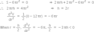 therefore space space space straight S minus 6 πr squared space equals space 0 space space space space space space space space space space space space space space space space space space space space space space space space rightwards double arrow space 2 πrh plus 2 πr squared minus 6 πr squared space equals space 0
therefore space space space 2 πrh space equals space 4 πr squared space space space space space space space space space space space space space space space space space space space space space space space space space rightwards double arrow space space space straight h space equals space 2 straight r
space space space space space space space space fraction numerator straight d squared straight V over denominator dr squared end fraction space equals space 1 half left parenthesis 0 minus 12 πr right parenthesis space equals negative 6 πr
When space straight r space equals straight h over 2 comma space fraction numerator straight d squared straight V over denominator dr squared end fraction space equals space minus 6 straight pi. space straight h over 2 space equals space minus 3 πh less than 0

