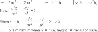 rightwards double arrow space space space space 2 πr squared straight h space equals space 2 πr cubed space space space space space space space space space space space space space space rightwards double arrow space space space straight r space equals space straight h space space space space space space space space space space space space space space open square brackets because space space straight V space equals space πr squared straight h close square brackets
Now comma space space fraction numerator straight d squared straight S over denominator dr squared end fraction space equals fraction numerator 4 straight V over denominator straight h cubed end fraction plus 2 straight pi
When space straight r space equals space straight h comma space space space space space space fraction numerator straight d squared straight S over denominator dr squared end fraction space equals fraction numerator 4 straight V over denominator straight h cubed end fraction plus 2 straight pi greater than 0
therefore space space space space space space straight S space is space minimum space when space straight h space equals space straight r space straight i. straight e. space height space space equals space radius space of space base.