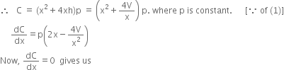 therefore space space space straight C space equals space left parenthesis straight x squared plus 4 xh right parenthesis straight p space equals space open parentheses straight x squared plus fraction numerator 4 straight V over denominator straight x end fraction close parentheses space straight p. space where space straight p space is space constant. space space space space space space left square bracket because space of space left parenthesis 1 right parenthesis right square bracket
space space space space space dC over dx equals straight p open parentheses 2 straight x minus fraction numerator 4 straight V over denominator straight x squared end fraction close parentheses
Now comma space dC over dx equals 0 space space gives space us
space space