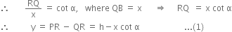 therefore space space space space space space space RQ over straight x space equals space cot space straight alpha comma space space space where space QB space equals space straight x space space space space space space rightwards double arrow space space space space space RQ space space equals space straight x space cot space straight alpha
therefore space space space space space space space space space space straight y space equals space PR space minus space QR space equals space straight h minus straight x space cot space straight alpha space space space space space space space space space space space space space space space space space space space space space... left parenthesis 1 right parenthesis

