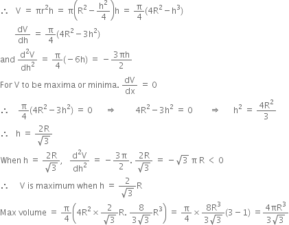 therefore space space space straight V space equals space πr squared straight h space equals space straight pi open parentheses straight R squared minus straight h squared over 4 close parentheses straight h space equals space straight pi over 4 left parenthesis 4 straight R squared minus straight h cubed right parenthesis
space space space space space space space dV over dh space equals space straight pi over 4 left parenthesis 4 straight R squared minus 3 straight h squared right parenthesis
and space fraction numerator straight d squared straight V over denominator dh squared end fraction space equals space straight pi over 4 left parenthesis negative 6 straight h right parenthesis space equals space minus fraction numerator 3 πh over denominator 2 end fraction
For space straight V space to space be space maxima space or space minima. space dV over dx space equals space 0
therefore space space space space straight pi over 4 left parenthesis 4 straight R squared minus 3 straight h squared right parenthesis space equals space 0 space space space space space space rightwards double arrow space space space space space space space space space 4 straight R squared minus 3 straight h squared space equals space 0 space space space space space space space space rightwards double arrow space space space space space space straight h squared space equals space fraction numerator 4 straight R squared over denominator 3 end fraction
therefore space space space straight h space equals space fraction numerator 2 straight R over denominator square root of 3 end fraction
When space straight h space equals space fraction numerator 2 straight R over denominator square root of 3 end fraction comma space space space fraction numerator straight d squared straight V over denominator dh squared end fraction space equals space minus fraction numerator 3 straight pi over denominator 2 end fraction. space fraction numerator 2 straight R over denominator square root of 3 end fraction space equals space minus square root of 3 space straight pi space straight R space less than space 0
therefore space space space space space straight V space is space maximum space when space straight h space equals space fraction numerator 2 over denominator square root of 3 end fraction straight R
Max space volume space equals space straight pi over 4 open parentheses 4 straight R squared cross times fraction numerator 2 over denominator square root of 3 end fraction straight R. space fraction numerator 8 over denominator 3 square root of 3 end fraction straight R cubed close parentheses space equals space straight pi over 4 cross times fraction numerator 8 straight R cubed over denominator 3 square root of 3 end fraction left parenthesis 3 minus 1 right parenthesis space equals fraction numerator 4 πR cubed over denominator 3 square root of 3 end fraction