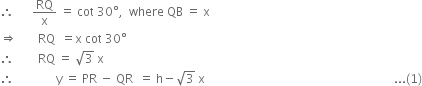 therefore space space space space space space RQ over straight x space equals space cot space 30 degree comma space space where space QB space equals space straight x
rightwards double arrow space space space space space space space RQ space space equals straight x space cot space 30 degree
therefore space space space space space space space space RQ space equals space square root of 3 space straight x
therefore space space space space space space space space space space space space space space straight y space equals space PR space minus space QR space space equals space straight h minus square root of 3 space straight x space space space space space space space space space space space space space space space space space space space space space space space space space space space space space space space space space space space space space space space space space space space space space space space space space space space space space space space space space space space space space space space... left parenthesis 1 right parenthesis