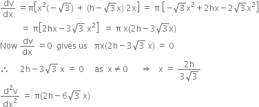 dv over dx space equals straight pi open square brackets straight x squared left parenthesis negative square root of 3 right parenthesis space plus space left parenthesis straight h minus square root of 3 straight x right parenthesis space 2 straight x close square brackets space equals space straight pi space open square brackets negative square root of 3 straight x squared plus 2 hx minus 2 square root of 3 straight x squared close square brackets
space space space space space space space space space space equals space straight pi open square brackets 2 hx minus 3 square root of 3 space straight x squared close square brackets space space equals space straight pi space straight x left parenthesis 2 straight h minus 3 square root of 3 straight x right parenthesis
Now space dv over dx space equals 0 space space gives space us space space space πx left parenthesis 2 straight h minus 3 square root of 3 space straight x right parenthesis space equals space 0
therefore space space space space space 2 straight h minus 3 square root of 3 space straight x space equals space 0 space space space space space as space space straight x not equal to 0 space space space space space space rightwards double arrow space space space straight x space equals space fraction numerator 2 straight h over denominator 3 square root of 3 end fraction
fraction numerator straight d squared straight v over denominator dx squared end fraction space equals space straight pi left parenthesis 2 straight h minus 6 square root of 3 space straight x right parenthesis
