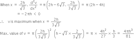 When space straight x space equals space fraction numerator 2 straight h over denominator square root of 3 end fraction. space fraction numerator straight d squared straight v over denominator dx squared end fraction space equals straight pi space open parentheses 2 straight h minus 6 square root of 3. space fraction numerator 2 straight h over denominator 3 square root of 3 end fraction close parentheses space equals space straight pi space left parenthesis 2 straight h minus 4 straight h right parenthesis
space space space space space space space space space space space space space space space space space space equals negative 2 πh space less than space 0
therefore space space space space straight v space is space maximum space when space straight x space equals space fraction numerator 2 straight h over denominator 3 square root of 3 end fraction
Max. space value space of space straight v space equals space straight pi space open parentheses fraction numerator 2 straight h over denominator 3 square root of 3 end fraction close parentheses squared space space space open parentheses straight h minus square root of 3 cross times fraction numerator 2 over denominator 3 square root of 3 end fraction close parentheses space equals space straight pi space cross times space fraction numerator 4 straight h squared over denominator 27 end fraction cross times straight h over 3 equals space space fraction numerator 4 πh cubed over denominator 81 end fraction
