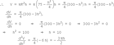 therefore space space space space space space space straight V space equals space πR squared straight h space equals space straight pi space open parentheses 75 minus straight h squared over 4 close parentheses straight h space equals space straight pi over 4 left parenthesis 300 minus straight h squared right parenthesis space straight h space equals space straight pi over 4 left parenthesis 300 minus straight h cubed right parenthesis
space space space space space space dV over dh space equals space straight pi over 4 left parenthesis 300 minus 3 straight h squared right parenthesis.
space space space space space space space dV over dh space equals space 0 space space space space space space space space space space rightwards double arrow space space space space space straight pi over 4 left parenthesis 300 minus 3 straight h squared right parenthesis space equals space 0 space space space space space space rightwards double arrow space space 300 minus 3 straight h squared space equals space 0
space space rightwards double arrow space space space space space space space straight h squared space equals space 100 space space space space space space space space space space space space rightwards double arrow space space space space space straight h space equals space 10
space space space space space space space space space space space space space space space space space space space space fraction numerator straight d squared straight V over denominator dh squared end fraction space equals space straight pi over 4 left parenthesis negative 6 space straight h right parenthesis space equals negative fraction numerator 3 πh over denominator 2 end fraction