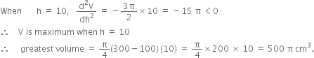 When space space space space space space space straight h space equals space 10 comma space space space fraction numerator straight d squared straight V over denominator dh squared end fraction space equals space minus fraction numerator 3 straight pi over denominator 2 end fraction cross times 10 space equals space minus 15 space straight pi space less than 0
therefore space space space space straight V space is space maximum space when space straight h space equals space 10
therefore space space space space space greatest space volume space equals space straight pi over 4 left parenthesis 300 minus 100 right parenthesis thin space left parenthesis 10 right parenthesis space equals space straight pi over 4 cross times 200 space cross times space 10 space equals space 500 space straight pi space cm cubed.
